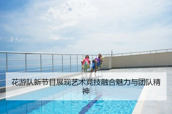 花游队新节目展现艺术竞技融合魅力与团队精神
