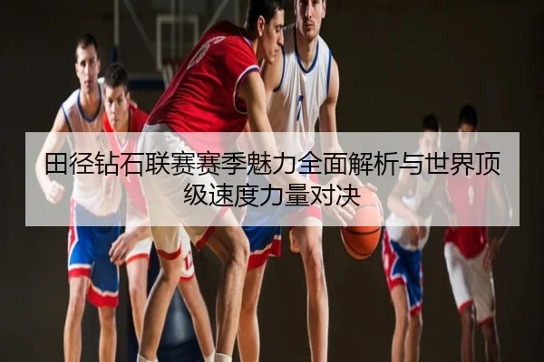 田径钻石联赛赛季魅力全面解析与世界顶级速度力量对决