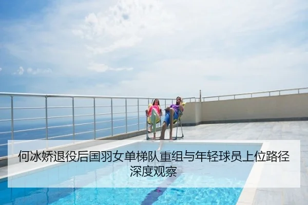 何冰娇退役后国羽女单梯队重组与年轻球员上位路径深度观察