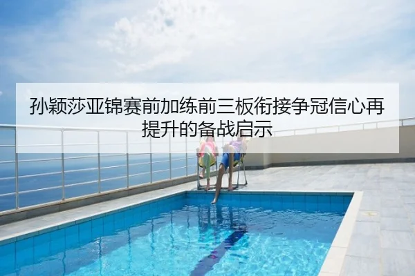 孙颖莎亚锦赛前加练前三板衔接争冠信心再提升的备战启示