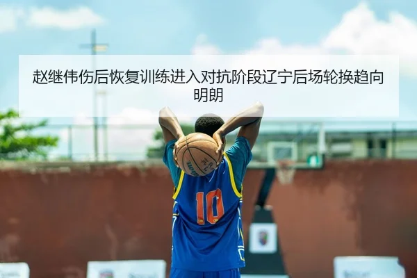 赵继伟伤后恢复训练进入对抗阶段辽宁后场轮换趋向明朗