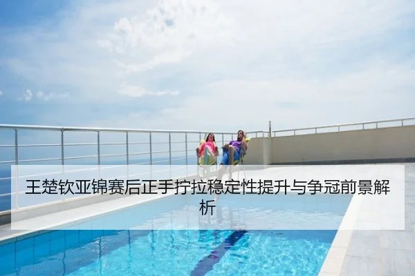 王楚钦亚锦赛后正手拧拉稳定性提升与争冠前景解析