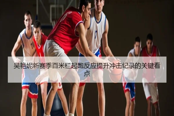 吴艳妮新赛季百米栏起跑反应提升冲击纪录的关键看点